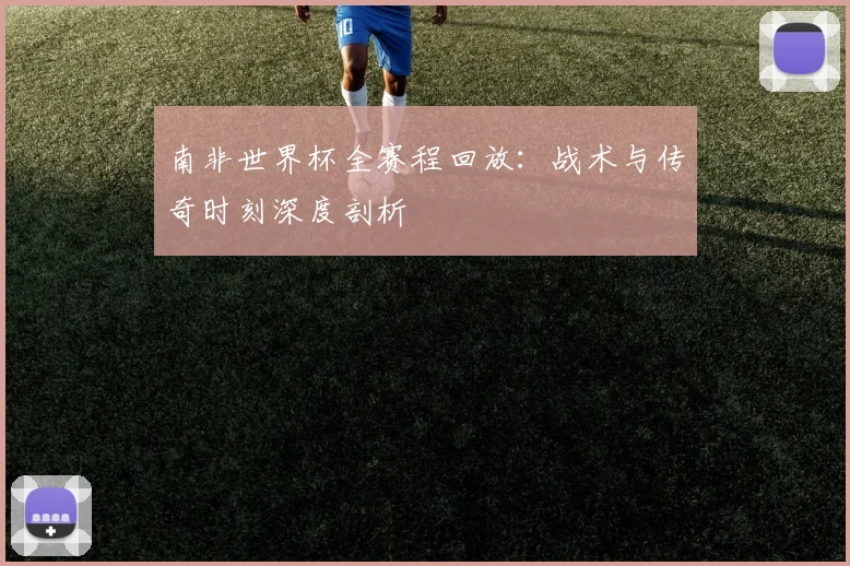 南非世界杯全赛程回放：战术与传奇时刻深度剖析