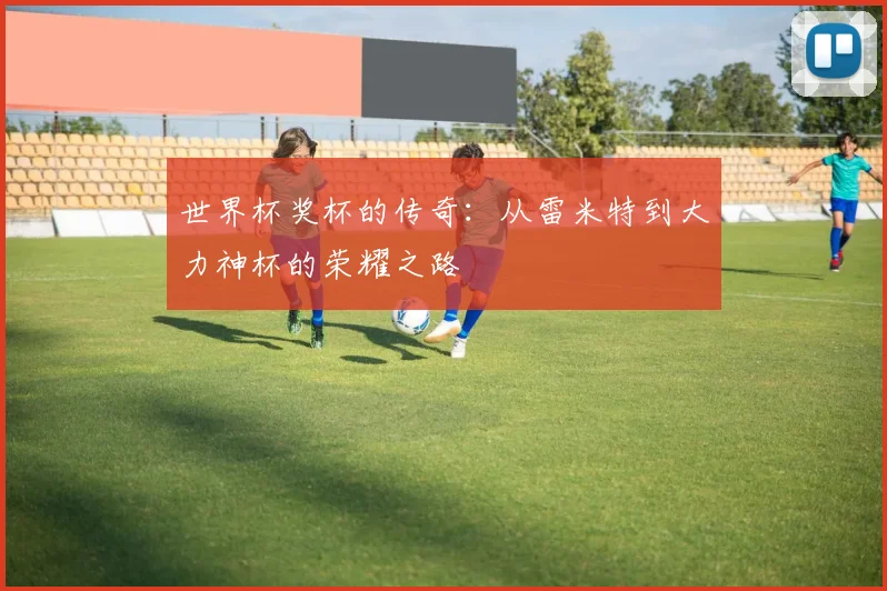 世界杯奖杯的传奇：从雷米特到大力神杯的荣耀之路