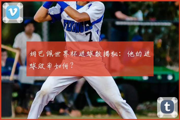 姆巴佩世界杯进球数揭秘：他的进球效率如何？