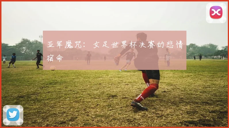 亚军魔咒：女足世界杯决赛的悲情宿命