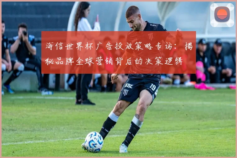 海信世界杯广告投放策略专访：揭秘品牌全球营销背后的决策逻辑