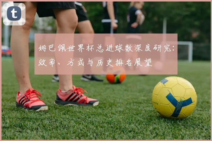 姆巴佩世界杯总进球数深度研究：效率、方式与历史排名展望