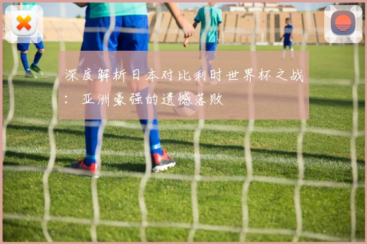 深度解析日本对比利时世界杯之战：亚洲豪强的遗憾落败