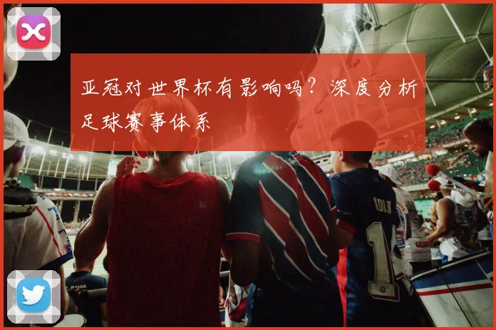 亚冠对世界杯有影响吗？深度分析足球赛事体系