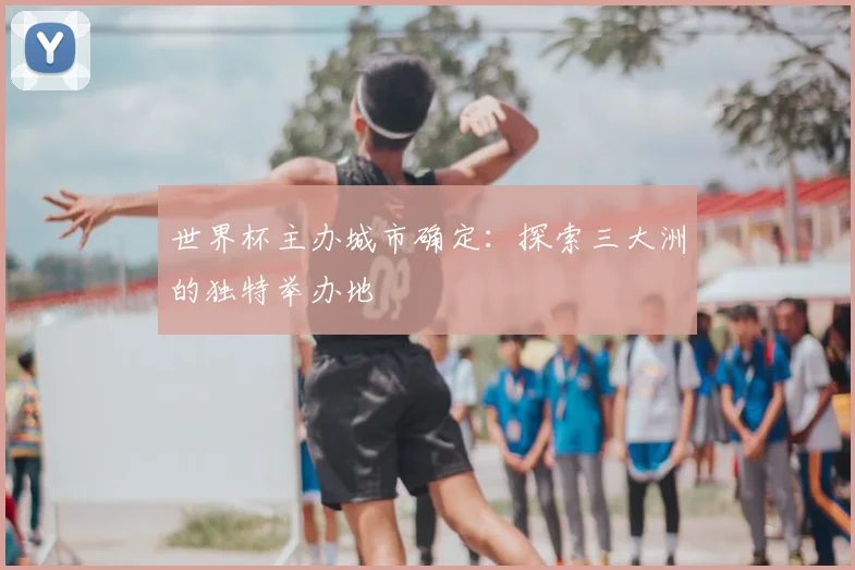 世界杯主办城市确定:探索三大洲的独特举办地