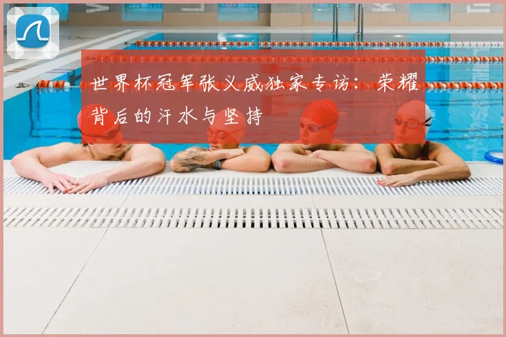 世界杯冠军张义威独家专访:荣耀背后的汗水与坚持
