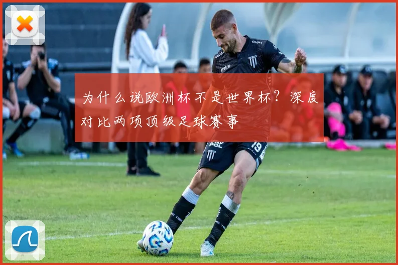 为什么说欧洲杯不是世界杯?深度对比两项顶级足球赛事
