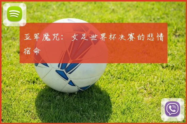 亚军魔咒：女足世界杯决赛的悲情宿命