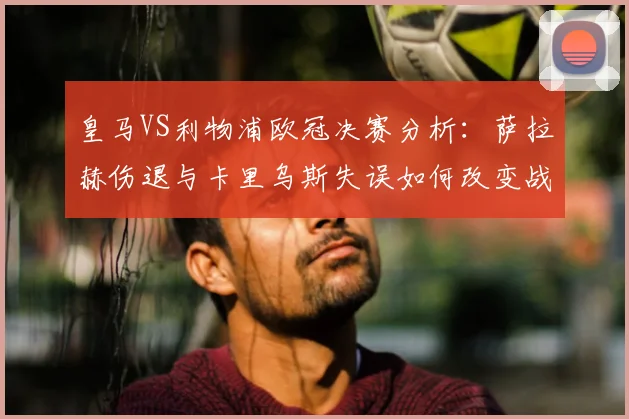 皇马VS利物浦欧冠决赛分析：萨拉赫伤退与卡里乌斯失误如何改变战局