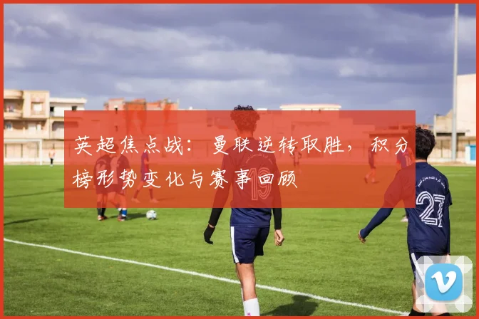 英超焦点战：曼联逆转取胜，积分榜形势变化与赛事回顾