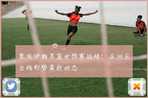 聚焦伊朗男篮世预赛战绩：亚洲区出线形势最新动态