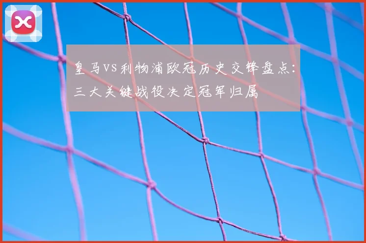 皇马vs利物浦欧冠历史交锋盘点：三大关键战役决定冠军归属
