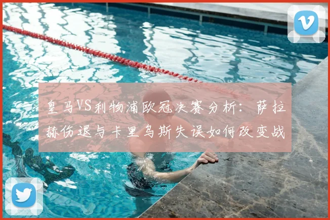 皇马VS利物浦欧冠决赛分析:萨拉赫伤退与卡里乌斯失误如何改变战局