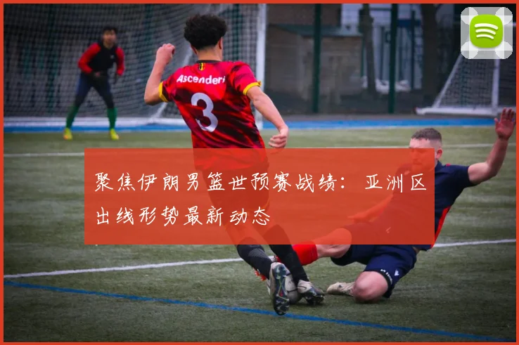 聚焦伊朗男篮世预赛战绩：亚洲区出线形势最新动态
