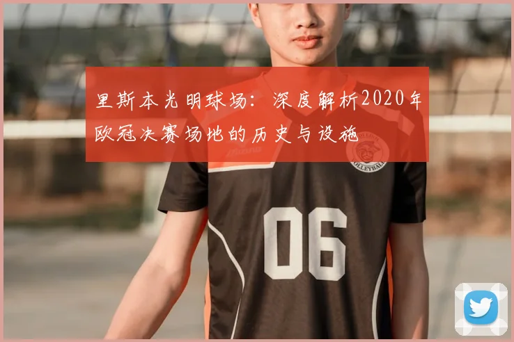 里斯本光明球场：深度解析2020年欧冠决赛场地的历史与设施