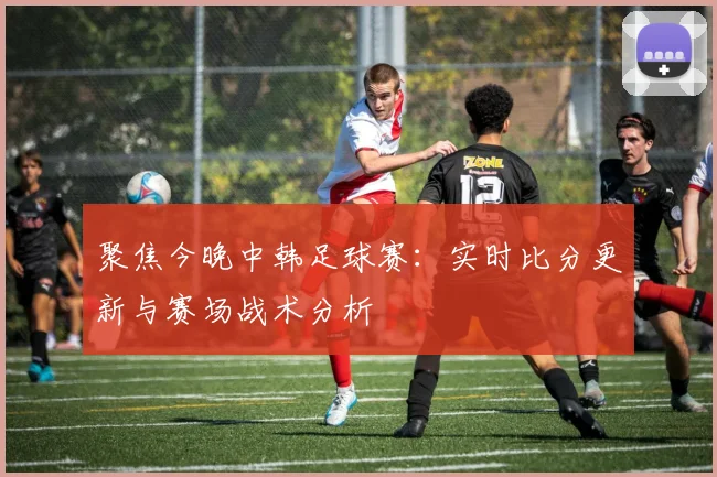 聚焦今晚中韩足球赛：实时比分更新与赛场战术分析